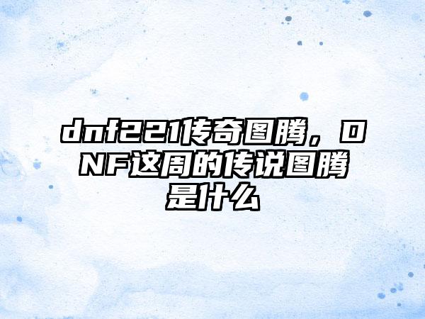 dnf221传奇图腾，DNF这周的传说图腾是什么