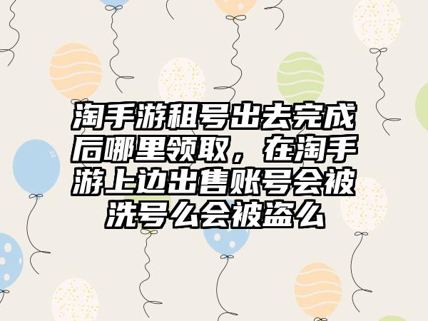 淘手游租号出去完成后哪里领取,在淘手游上边出售账号会被洗号么会被盗么