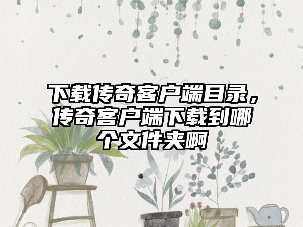 下载传奇客户端目录，传奇客户端下载到哪个文件夹啊