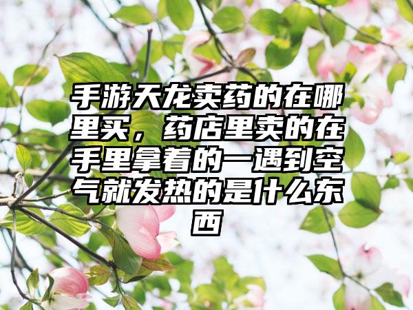 手游天龙卖药的在哪里买，药店里卖的在手里拿着的一遇到空气就发热的是什么东西