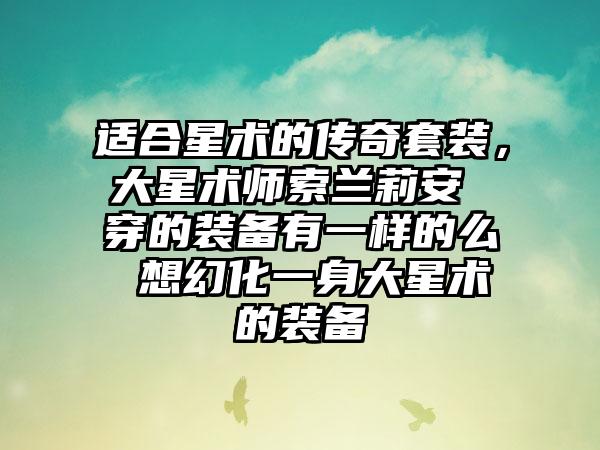 适合星术的传奇套装，大星术师索兰莉安 穿的装备有一样的么 想幻化一身大星术的装备