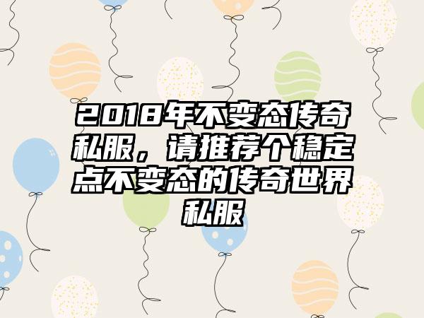 2018年不变态传奇私服，请推荐个稳定点不变态的传奇世界私服