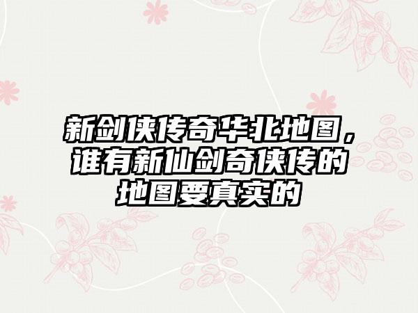 新剑侠传奇华北地图，谁有新仙剑奇侠传的地图要真实的