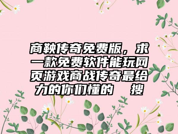 商鞅传奇免费版，求一款免费软件能玩网页游戏商战传奇最给力的你们懂的  搜