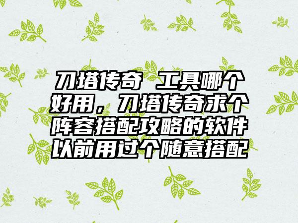 刀塔传奇 工具哪个好用，刀塔传奇求个阵容搭配攻略的软件以前用过个随意搭配