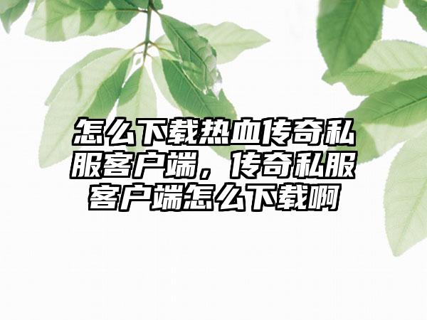 怎么下载热血传奇私服客户端，传奇私服客户端怎么下载啊