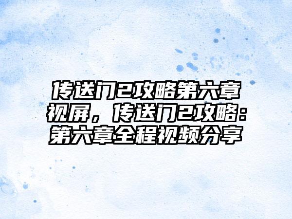传送门2攻略第六章视屏，传送门2攻略：第六章全程视频分享