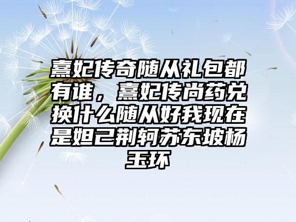 熹妃传奇随从礼包都有谁，熹妃传尚药兑换什么随从好我现在是妲己荆轲苏东坡杨玉环