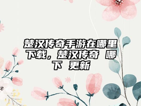 楚汉传奇手游在哪里下载，楚汉传奇 哪下 更新