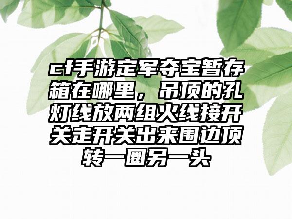 cf手游定军夺宝暂存箱在哪里，吊顶的孔灯线放两组火线接开关走开关出来围边顶转一圈另一头