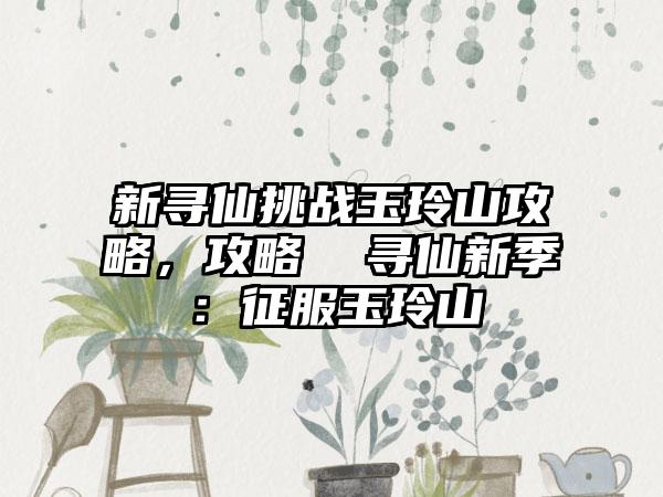 新寻仙挑战玉玲山攻略，攻略  寻仙新季：征服玉玲山
