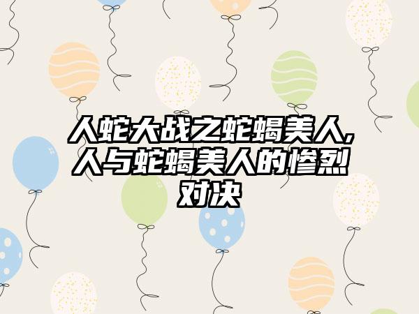 人蛇大战之蛇蝎美人,人与蛇蝎美人的惨烈对决