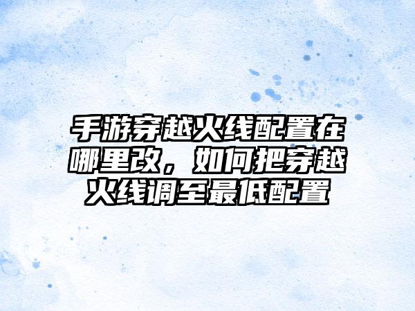 手游穿越火线配置在哪里改，如何把穿越火线调至最低配置
