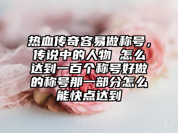 热血传奇容易做称号，传说中的人物 怎么达到一百个称号好做的称号那一部分怎么能快点达到