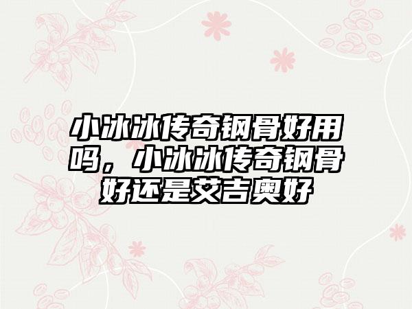 小冰冰传奇钢骨好用吗，小冰冰传奇钢骨好还是艾吉奥好