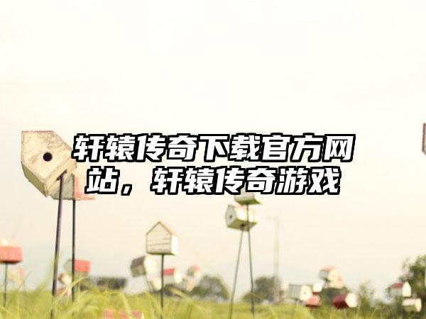 轩辕传奇下载官方网站，轩辕传奇游戏