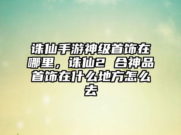 诛仙手游神级首饰在哪里，诛仙2 合神品首饰在什么地方怎么去