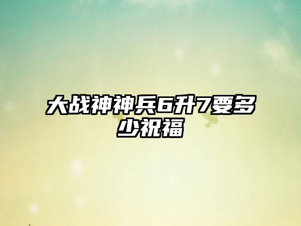 大战神神兵6升7要多少祝福