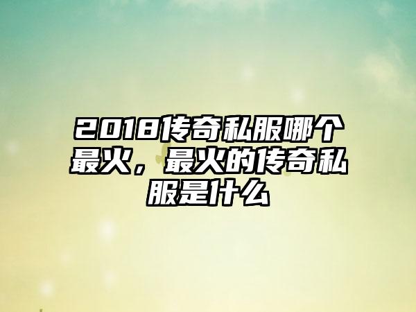 2018传奇私服哪个最火，最火的传奇私服是什么