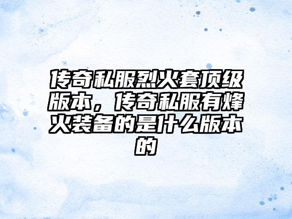 传奇私服烈火套顶级版本，传奇私服有烽火装备的是什么版本的