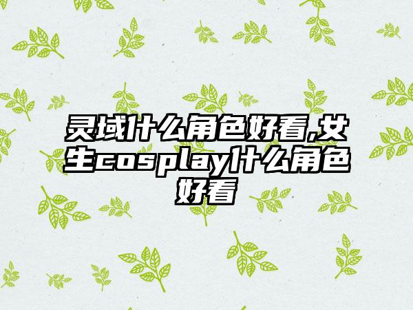 灵域什么角色好看,女生cosplay什么角色好看