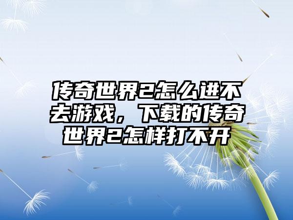 传奇世界2怎么进不去游戏，下载的传奇世界2怎样打不开