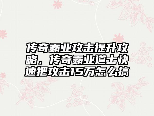 传奇霸业攻击提升攻略，传奇霸业道士快速把攻击15万怎么搞