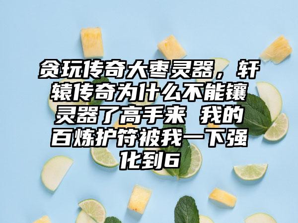 贪玩传奇大枣灵器，轩辕传奇为什么不能镶灵器了高手来 我的百炼护符被我一下强化到6