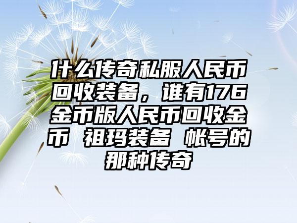 什么传奇私服人民币回收装备，谁有176金币版人民币回收金币 祖玛装备 帐号的那种传奇