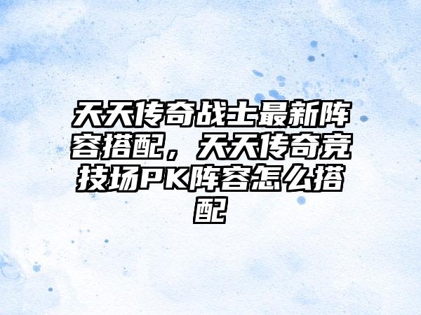 天天传奇战士最新阵容搭配，天天传奇竞技场PK阵容怎么搭配