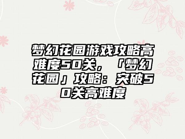 梦幻花园游戏攻略高难度50关，「梦幻花园」攻略：突破50关高难度