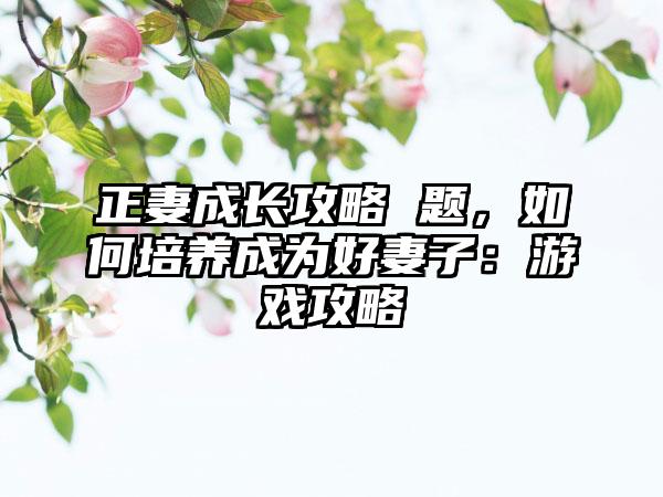 正妻成长攻略 题，如何培养成为好妻子：游戏攻略