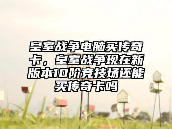 皇室战争电脑买传奇卡，皇室战争现在新版本10阶竞技场还能买传奇卡吗