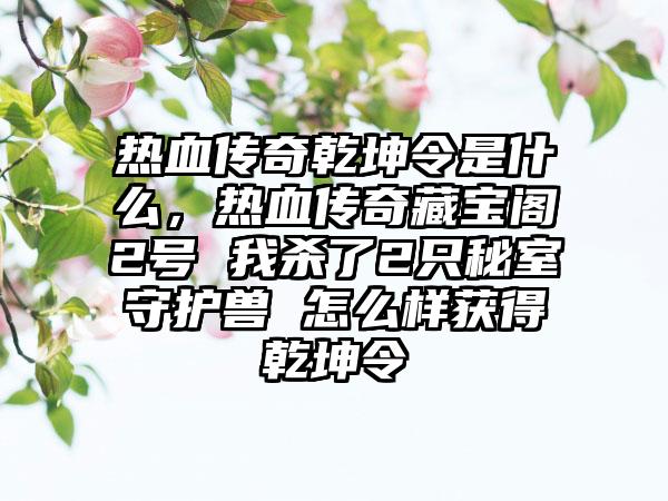热血传奇乾坤令是什么，热血传奇藏宝阁2号 我杀了2只秘室守护兽 怎么样获得乾坤令