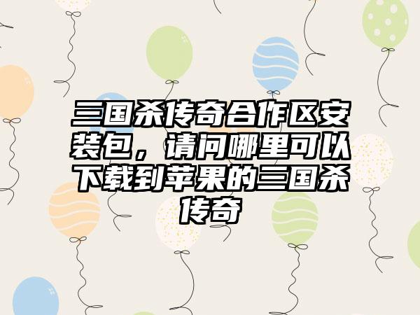 三国杀传奇合作区安装包，请问哪里可以下载到苹果的三国杀传奇