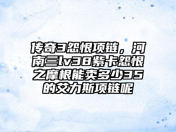 传奇3怨恨项链，河南三lv38紫卡怨恨之摩根能卖多少35的艾力斯项链呢