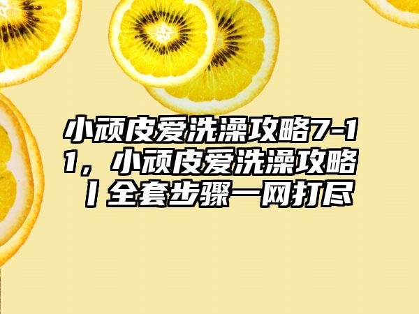 小顽皮爱洗澡攻略7-11，小顽皮爱洗澡攻略丨全套步骤一网打尽