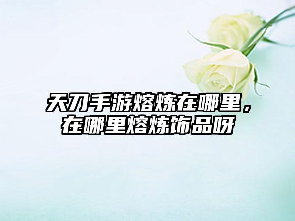 天刀手游熔炼在哪里，在哪里熔炼饰品呀