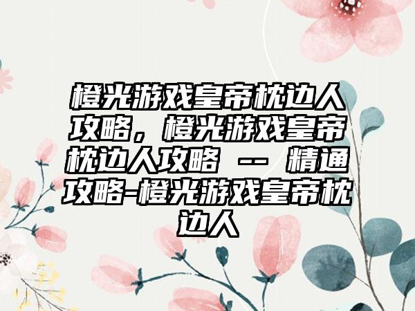 橙光游戏皇帝枕边人攻略，橙光游戏皇帝枕边人攻略 -- 精通攻略-橙光游戏皇帝枕边人