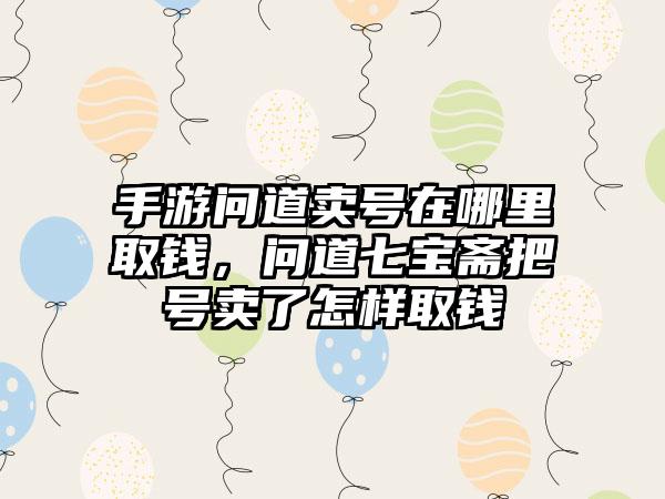 手游问道卖号在哪里取钱，问道七宝斋把号卖了怎样取钱
