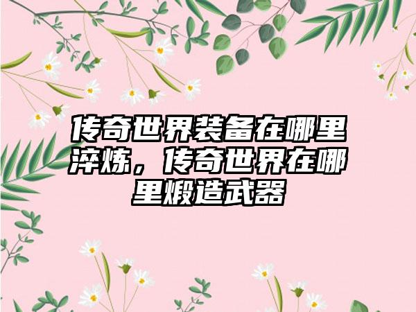 传奇世界装备在哪里淬炼，传奇世界在哪里煅造武器