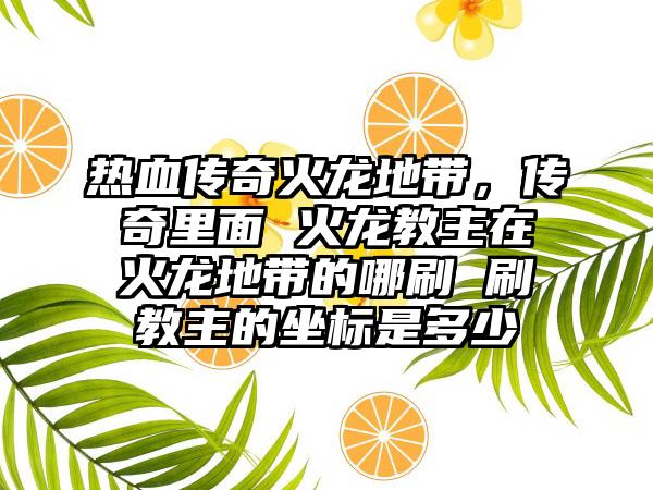 热血传奇火龙地带，传奇里面 火龙教主在火龙地带的哪刷 刷教主的坐标是多少
