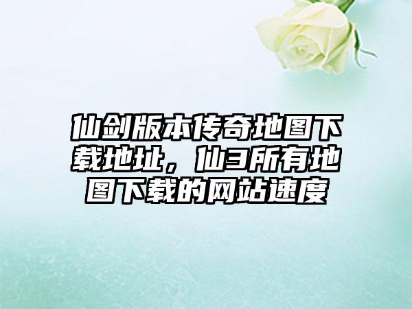 仙剑版本传奇地图下载地址，仙3所有地图下载的网站速度