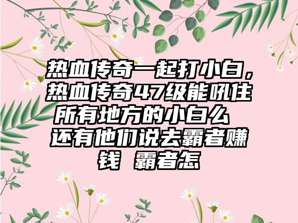 热血传奇一起打小白，热血传奇47级能吼住所有地方的小白么 还有他们说去霸者赚钱 霸者怎