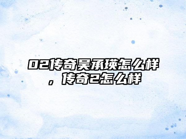 02传奇吴承瑛怎么样，传奇2怎么样