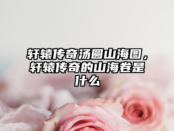 轩辕传奇汤圆山海图，轩辕传奇的山海卷是什么