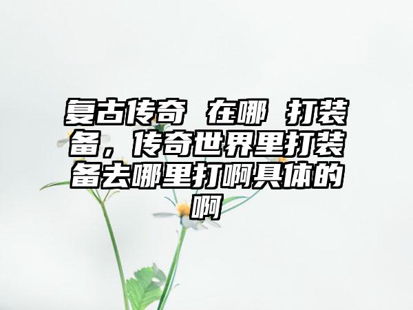 复古传奇 在哪 打装备，传奇世界里打装备去哪里打啊具体的啊