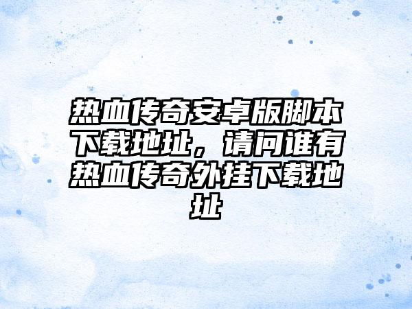 热血传奇安卓版脚本下载地址，请问谁有热血传奇外挂下载地址