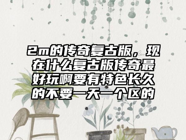 2m的传奇复古版，现在什么复古版传奇最好玩啊要有特色长久的不要一天一个区的