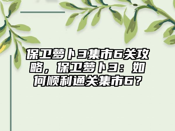 保卫萝卜3集市6关攻略，保卫萝卜3：如何顺利通关集市6？